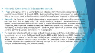  There are a number of reasons to advocate this approach.
 . First, unlike perspectives of learner behaviour established on information-processing models of
cognition (e.g., O’Malley & Chamot, 1990), its theoretical foundation remains current and defensible in
light of the recent construction-integration model of comprehension proposed by Kintsch (1998).
 Secondly, the framework is sufficiently complex to accommodate a wide range of interactions with
electronic texts that, no doubt, exist. The complexity of this framework can help investigators go far
beyond the relatively narrow conceptualizations of learner behaviours offered by the three-category
“cognitive, metacognitive and social/affective” framework of O’Malley and Chamot (1990).
Importantly, as Pressley and Afflerbach (1995) point out, their framework is far from being “saturated”
and thus permits its use as a cornerstone for investigations.
 The need for evaluation of CALL projects and activities is a recurrent theme in the literature and has
become more urgent as the field expands (Chapelle, 2001, p. 26). As Motteram (1999) has observed,
CALL researchers appear to have focused on finding ways to justify large investment in computers.
Several factors, however, are merging to strengthen CALL evaluation research. Broadly speaking, the
increased emphasis on computer-based learning through- out education has produced new tools for
analysis, increased funding, and widened interest.
 