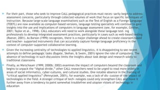  For their part, those who seek to improve CALL pedagogical practices must neces- sarily begin to address
assessment concerns, particularly through collected volumes of work that focus on specific techniques of
instruction. Because large-scale language examinations such as the Test of English as a Foreign Language
(TOEFL) are now available as computer-based versions, language testing specialists will continue to gain
insights into the use and implications of computers in language assessment (see, for example, Ginther,
2001; Taylor et al., 1998). CALL educators will need to work alongside these language test- ing
professionals to develop integrated assessment practices, particularly in cases such as web-based testing
(Roever, 2001). As Barson (1999) recognizes, there is a major challenge ahead to create classroom-based
and teacher- supported instruments that can accurately capture foreign language proficiency in the
context of computer-supported collaborative learning.
 Given the increasing centrality of technologies to applied linguistics, it is disappointing to see recent
attempts to define pedagogic tasks (Bygate, Skehan, & Swain, 2001) ignore the role of computers. The
absence of technology in such discussions limits the insights about task design and research solely to
traditional classrooms
 Finally, as Warschauer (1999; 2000b; 2002) examines the impact of computers beyond the classroom and
begins to unpack the “digital divide,” other CALL researchers need to be urged to read more widely in
areas of social informatics, cyber-cultures, and cultural studies. One notable absence in the framing of
“critical applied linguistics” (Pennycook, 2001), for example, was a lack of dis- cussion of the impact of
technologies in the field. A stronger critique of tech- nologies could only strengthen CALL and move it
further away from a tendency to paint somewhat troublefree and utopian visions of technology in
education
 