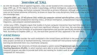  As with the broader ﬁeld of applied linguistics, CALL can be located at the crossroads of a number of disciplines.
Levy (1997, pp. 47–75) regards the studies in psychology, artiﬁcial intelligence, computational linguistics,
instructional technology, and human–computer interaction as primary inﬂuences. Although Levy is aware that the
area can be framed somewhat differently, he draws on these ﬁve cross-disciplinary ﬁelds to as a way to structure
the knowledge base.
 Chapelle (2001, pp. 27–43) places CALL within six computer-related sub-disciplines: educational technology,
computer-supported collaborative learning (CSCL), artiﬁcial intelligence, computational linguistics, corpus
linguistics, and computer-assisted assessment.
 Unlike Levy (1997), Chapelle argues that studies in human–computer interaction have had little impact on CALL
and sees educational technology as a much more signiﬁcant inﬂuence. In her view, the area became distinct in
the mid-1980s with the formation of professional organizations and journals speciﬁcally devoted to the emerging
ﬁeld. According to Chapelle (2001, p. 15), the Australian journal On-CALL appeared in the mid-1980s.
 A brief history
 Ahmad et al. (1985) consider the work conducted in the United States and Britain in the years 1965–85. In one
early project carried out at Stanford University, instructors created self-instructional materials for Slavic language
learning and delivered them via a mainframe computer.
 Another group at the University of Illinois developed a system named Programmed Logic for Automated
Teaching Operations (PLATO), in which teachers were able to write a Russian-English translation course. The
computer program was able to provide both drills and marking for student work as well as an authoring
component for instructors.
overview of ‘CALL
’
 