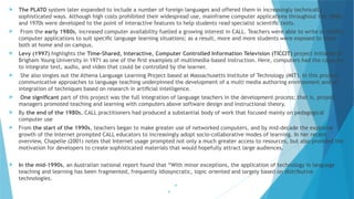  The PLATO system later expanded to include a number of foreign languages and offered them in increasingly technically
sophisticated ways. Although high costs prohibited their widespread use, mainframe computer applications throughout the 1960s
and 1970s were developed to the point of interactive features to help students read specialist scientiﬁc texts.
 From the early 1980s, increased computer availability fuelled a growing interest in CALL. Teachers were able to write or modify
computer applications to suit speciﬁc language learning situations; as a result, more and more students were exposed to them
both at home and on campus.
 Levy (1997) highlights the Time-Shared, Interactive, Computer Controlled Information Television (TICCIT) project initiated at
Brigham Young University in 1971 as one of the ﬁrst examples of multimedia-based instruction. Here, computers had the capacity
to integrate text, audio, and video that could be controlled by the learner.
 She also singles out the Athena Language Learning Project based at Massachusetts Institute of Technology (MIT). In this project,
communicative approaches to language teaching underpinned the development of a multi media authoring environment and an
integration of techniques based on research in artiﬁcial intelligence.
 One signiﬁcant part of this project was the full integration of language teachers in the development process; that is, project
managers promoted teaching and learning with computers above software design and instructional theory.
 By the end of the 1980s, CALL practitioners had produced a substantial body of work that focused mainly on pedagogical
computer use
 From the start of the 1990s, teachers began to make greater use of networked computers, and by mid-decade the explosive
growth of the Internet prompted CALL educators to increasingly adopt socio-collaborative modes of learning. In her recent
overview, Chapelle (2001) notes that Internet usage prompted not only a much greater access to resources, but also provided the
motivation for developers to create sophisticated materials that would hopefully attract large audiences.
 In the mid-1990s, an Australian national report found that “With minor exceptions, the application of technology in language
teaching and learning has been fragmented, frequently idiosyncratic, topic oriented and largely based on distributive
technologies.


 