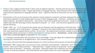 Major theoretical perspectives
 Trends in CALL roughly parallel those in other areas of applied linguistics . Starting with the structural and behaviorist
models that manifested in audio - lingual approaches to language learning , CALL educators then explored aspects of
communicative approaches to language learning . Socio - cognitive theories of instruction are now an integral part of
CALL .
 Practitioners in the era of structural CALL placed a strong emphasis on grammar and they employed the use of
mainframe computers to help students gain accuracy in their language usage . Grammar - translation and audio -
lingual methods , grounded in behaviorism , went hand in hand with programmed instruction . Students were able to
repeat drills with the seemingly tireless and patient computer - as - tutor , and instruction appeared to be at an
upmost efficiency.
 Crook ( 1994 , pp . 13-16 ) examines the tutorial role of computers and the popularity of drill exercises . First , he
notes , computers never truly became “ intelligent “ because of the inherent difficulties in constructing algorithms
that could sensitively respond learner profiles . At the time , the sophisticated hardware needed to attempt this goal
was available almost exclusively in military and industrial training contexts . Nonetheless , Crook writes , tutorial
drills have a continued appeal to educators for two reasons :
 ( 1 ) teachers uncomfortable with innovative uses in technology “ may well adopt the comparatively easy solution of
focusing their commitment on straightforward , self contained programs “
 ( 2 ) many instructors feel that repeated exposures to certain practices and structures are beneficial to students
 Richmond ( 1999 ) argues that a true picture of CALL resembles a split between “ dedicated “ and “ integrated “
streams . Much more widely practiced , “ dedicated CALL “ largely consists of using stand - alone programs to drill and
practice items of grammar , vocabulary , and syntax . Richmond argues that complexity and costs of software , as well
as a host of technical problems , has shied teachers and students away from more integrated uses of the computer.
 