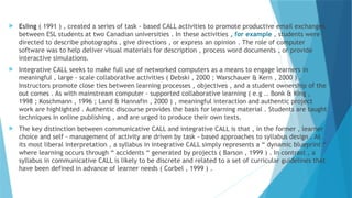  Esling ( 1991 ) , created a series of task - based CALL activities to promote productive email exchanges
between ESL students at two Canadian universities . In these activities , for example , students were
directed to describe photographs , give directions , or express an opinion . The role of computer
software was to help deliver visual materials for description , process word documents , or provide
interactive simulations.
 Integrative CALL seeks to make full use of networked computers as a means to engage learners in
meaningful , large - scale collaborative activities ( Debski , 2000 ; Warschauer & Kern , 2000 ) .
Instructors promote close ties between learning processes , objectives , and a student ownership of the
out comes . As with mainstream computer - supported collaborative learning ( e.g .. Bonk & King ,
1998 ; Koschmann , 1996 ; Land & Hannafin , 2000 ) , meaningful interaction and authentic project
work are highlighted . Authentic discourse provides the basis for learning material . Students are taught
techniques in online publishing , and are urged to produce their own texts.
 The key distinction between communicative CALL and integrative CALL is that , in the former , learner
choice and self - management of activity are driven by task - based approaches to syllabus design . At
its most liberal interpretation , a syllabus in integrative CALL simply represents a “ dynamic blueprint “
where learning occurs through “ accidents “ generated by projects ( Barson , 1999 ) . In contrast , a
syllabus in communicative CALL is likely to be discrete and related to a set of curricular guidelines that
have been defined in advance of learner needs ( Corbel , 1999 ) .
 