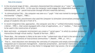 Roles of the computers
 In the structural stage of CALL , educators characterized the computer as a “ tutor “ who patiently
delivered repetitive drills . In this way the computer could engage the independent student in
individualized , self - paced instruction through efficient materials delivery .
 In communicative CALL , the computer was seen as a “ pupil “ that was trained to navigate through “
microworlds “ ( Papert , 1980 ) .
 Communicative CALL practitioners also used the computer to stimulate conversations amongst small
groups of students who sat in front of it .
 In recent integrative CALL approaches , the computer acts like a “ unified information manager “
( Ullmer , 1994 ) , that comes equipped with a host of applications , or a “ toolbox , “ that stand ready
to be used in the construction of project
 More and more , a computer environment can create a “ social space “ in which to conduct purposeful
interactions through virtual reality ( Toyoda & Harrison , 2002 )
 These days , the computer is likely to be seen in the “ subservient role of tool in the service of the
larger goals and contexts of instructional communities “ ( Meskill , 1999 , p . 141 ) .
 That is , most educators now downplay the centrality of computers and simply acknowledge their
integrated use in classroom management , materials presentation , and learner interactions . In light of
studies which view motivation as a key factor in language learn ing success ( for an extensive review ,
see Dörnyei , 2001 )
 