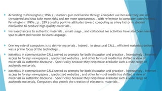  According to Pennington ( 1996 ) , learners gain motivation through computer use because they are less
threatened and thus take more risks and are more spontaneous . With reference to computer based writing ,
Pennington ( 1999a , p . 289 ) credits positive attitudes toward computing as a key factor in student
motivation to produce high quality materials .
 Increased access to authentic materials , email usage , and collaborat ive activities have also been seen to
spur student motivation to learn language.
 One key role of computers is to deliver materials . Indeed , in structural CALL , efficient materials delivery
was a prime focus of the technology .
 Materials in communicative CALL served as prompts for both discussion and practice . Increasingly , Internet
access to foreign newspapers , specialized websites , and other forms of media has shifted a view of
materials as authentic discourse . Specifically because they help make available such a wide range of
authentic materials.
 Materials in communicative CALL served as prompts for both discussion and practice . Increasingly , Internet
access to foreign newspapers , specialized websites , and other forms of media has shifted a view of
materials as authentic discourse . Specifically because they help make available such a wide range of
authentic materials. Computers also permit the creation of electronic materials .
 