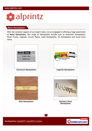 Metal Nameplates:

With the constant support of our expert team, we are engaged in offering a huge assortment
of Metal Nameplates. Our range of Nameplates include such as Aluminum Nameplates,
Panel Fronts, Legends, Circuit Plates, Gold Nameplates, SS Nameplates and many more
items.




          Aluminum Nameplates                           Legends Nameplates




             Gold Nameplates                               Stainless Steel
                                                            Nameplates
 
