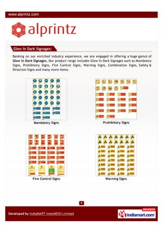 Glow In Dark Signages:

Banking on our enriched industry experience, we are engaged in offering a huge gamut of
Glow In Dark Signages. Our product range includes Glow In Dark Signages such as Mandatory
Signs, Prohibitory Signs, Fire Control Signs, Warning Signs, Combination Signs, Safety &
Direction Signs and many more items.




             Mandatory Signs                             Prohibitory Signs




            Fire Control Signs                             Warning Signs
 