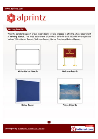 Writing Boards:

With the constant support of our expert team, we are engaged in offering a huge assortment
of Writing Boards. The wide assortment of products offered by us includes Writing Boards
such as White Marker Boards, Welcome Boards, Notice Boards and Printed Boards.




           White Marker Boards                            Welcome Boards




               Notice Boards                               Printed Boards
 