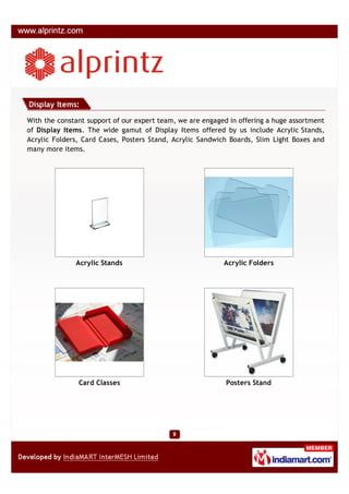 Display Items:

With the constant support of our expert team, we are engaged in offering a huge assortment
of Display Items. The wide gamut of Display Items offered by us include Acrylic Stands,
Acrylic Folders, Card Cases, Posters Stand, Acrylic Sandwich Boards, Slim Light Boxes and
many more items.




              Acrylic Stands                               Acrylic Folders




               Card Classes                                 Posters Stand
 