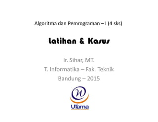 Latihan & Kasus
Ir. Sihar, MT.
T. Informatika – Fak. Teknik
Bandung – 2015
Algoritma dan Pemrograman – I (4 sks)
 