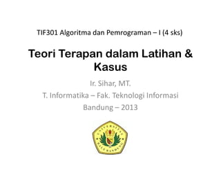 Teori Terapan dalam Latihan &
Kasus
Ir. Sihar, MT.
T. Informatika – Fak. Teknologi Informasi
Bandung – 2013
TIF301 Algoritma dan Pemrograman – I (4 sks)
 