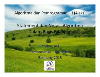 Statement dan Notasi Algoritma
Dalam Basis Bilangan
Ir. Sihar, MT
T. Informatika – Fak. Teknik
Bandung 2012
Algoritma dan Pemrograman – I (4 sks)
 