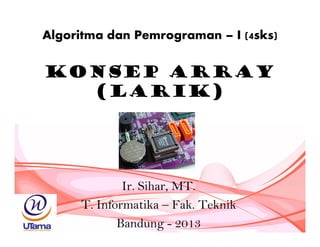 Konsep Array
(Larik)
Ir. Sihar, MT.
T. Informatika – Fak. Teknik
Bandung - 2013
Algoritma dan Pemrograman – I (4sks)
 