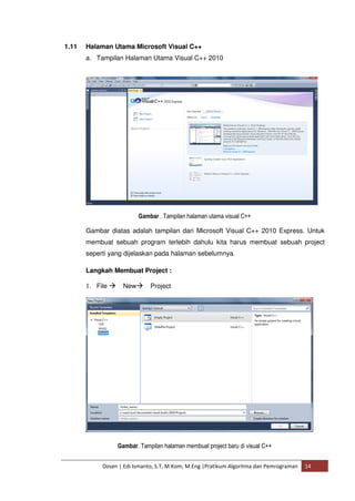 1.11 Halaman Utama Microsoft Visual C++ 
a. Tampilan Halaman Utama Visual C++ 2010 
Gambar . Tampilan halaman utama visual C++ 
Gambar diatas adalah tampilan dari Microsoft Visual C++ 2010 Express. Untuk 
membuat sebuah program terlebih dahulu kita harus membuat sebuah project 
seperti yang dijelaskan pada halaman sebelumnya. 
Langkah Membuat Project : 
1. File NewProject 
Gambar. Tampilan halaman membuat project baru di visual C++ 
Dosen | Edi Ismanto, S.T, M.Kom, M.Eng |Pratikum Algoritma dan Pemrograman 14 
 