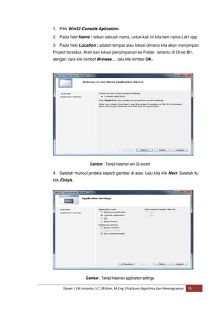 1. Pilih Win32 Console Aplication. 
2. Pada field Name : isikan sebuah nama, untuk kali ini kita beri nama Lat1.cpp. 
3. Pada field Location : adalah tempat atau lokasi dimana kita akan menyimpan 
Project tersebut. Arah kan lokasi penyimpanan ke Folder tertentu di Drive D:, 
dengan cara klik tombol Browse… .lalu klik tombol OK. 
Gambar . Tampil halaman win 32 wizard 
4. Setelah muncul jendela seperti gambar di atas. Lalu kita klik Next. Setelah itu 
klik Finish. 
Gambar . Tampil halaman application settings 
Dosen | Edi Ismanto, S.T, M.Kom, M.Eng |Pratikum Algoritma dan Pemrograman 15 
 