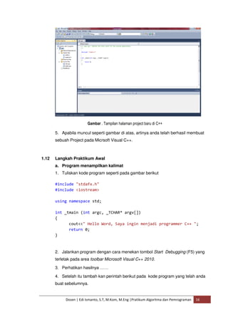 Gambar . Tampilan halaman project baru di C++ 
5. Apabila muncul seperti gambar di atas, artinya anda telah berhasil membuat 
sebuah Project pada Micrsoft Visual C++. 
1.12 Langkah Praktikum Awal 
a. Program menampilkan kalimat 
1. Tuliskan kode program seperti pada gambar berikut 
#include "stdafx.h" 
#include <iostream> 
using namespace std; 
int _tmain (int argc, _TCHAR* argv[]) 
{ 
cout<<" Hello Word, Saya ingin menjadi programmer C++ "; 
return 0; 
Dosen | Edi Ismanto, S.T, M.Kom, M.Eng |Pratikum Algoritma dan Pemrograman 16 
} 
2. Jalankan program dengan cara menekan tombol Start Debugging (F5) yang 
terletak pada area toolbar Microsoft Visual C++ 2010. 
3. Perhatikan hasilnya …… 
4. Setelah itu tambah kan perintah berikut pada kode program yang telah anda 
buat sebelumnya. 
 