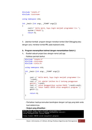 #include "stdafx.h" 
#include <iostream> 
using namespace std; 
int _tmain (int argc, _TCHAR* argv[]) 
{ 
cout<<" Hello Word, Saya ingin menjadi programmer C++ "; 
system ("PAUSE"); 
return 0; 
Dosen | Edi Ismanto, S.T, M.Kom, M.Eng |Pratikum Algoritma dan Pemrograman 17 
} 
5. Jalankan kembali program dengan menekan tombol Start Debugging atau 
dengan cara, menekan tombol F5 pada keyboard anda. 
b. Program menampilkan kalimat dengan menambahkan Getch () 
1. - Buatlah sebuah project baru dengan nama Lat2.cpp. 
- Ketikkan perintah berikut 
#include "stdafx.h" 
#include <iostream> 
#include <conio.h> 
using namespace std; 
int _tmain (int argc, _TCHAR* argv[]) 
{ 
cout <<" Hello Word, Saya ingin menjadi programmer C++ 
"<<endl; 
cout <<" Ini adalah latihan ke-2 tentang penggunaan 
getch() "<<endl; 
cout <<" untuk menggantikan system PAUSE "<<endl<<endl; 
cout <<" Tekan Tombol ENTER untuk mengahiri program "; 
getch (); 
return 0; 
} 
- Perhatikan hasilnya kemudian bandingkan dengan Lat1cpp yang telah anda 
buat sebelumnya. 
- Output yang dihasilkan : 
 