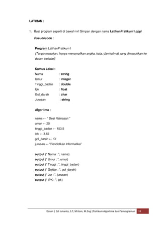 Dosen | Edi Ismanto, S.T, M.Kom, M.Eng |Pratikum Algoritma dan Pemrograman 18 
LATIHAN : 
1. Buat program seperti di bawah ini! Simpan dengan nama LatihanPratikum1.cpp! 
Pseudocode : 
Program LatihanPratikum1 
{Tanpa masukan, hanya menampilkan angka, kata, dan kalimat yang dimasukkan ke 
dalam variabel} 
Kamus Lokal : 
Nama : string 
Umur : integer 
Tinggi_badan : double 
Ipk : float 
Gol_darah : char 
Jurusan : string 
Algoritma : 
nama ← “ Desi Ratnasari ” 
umur ← 20 
tinggi_badan ← 153.5 
ipk ← 3.82 
gol_darah ← ‘O’ 
jurusan ← “Pendidikan Informatika” 
output (“ Nama : ”, nama) 
output (“ Umur : ”, umur) 
output (“ Tinggi : ”, tinggi_badan) 
output (“ Goldar : ”, gol_darah) 
output (“ Jur : ”, jurusan) 
output (“ IPK : ”, ipk) 
 