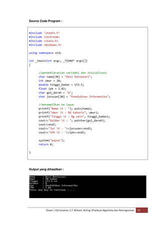 Source Code Program : 
#include "stdafx.h" 
#include <iostream> 
#include <stdio.h> 
#include <Windows.h> 
using namespace std; 
int _tmain(int argc, _TCHAR* argv[]) 
{ 
//pendeklarasian variabel dan inisialisasi 
char nama[30] = "Desi Ratnasari"; 
int umur = 20; 
double tinggi_badan = 153.5; 
float ipk = 3.82; 
char gol_darah = 'O'; 
char jurusan[30] = "Pendidikan Informatika"; 
//menampilkan ke layar 
printf("Nama t : "); puts(nama); 
printf("Umur t : %d tahunn", umur); 
printf("Tinggi t : %g cmn", tinggi_badan); 
cout<<"Goldar t : "; putchar(gol_darah); 
cout<<endl; 
cout<<"Jur t : "<<jurusan<<endl; 
cout<<"IPK t : "<<ipk<<endl; 
system("pause"); 
return 0; 
Dosen | Edi Ismanto, S.T, M.Kom, M.Eng |Pratikum Algoritma dan Pemrograman 19 
} 
Output yang dihasilkan : 
 