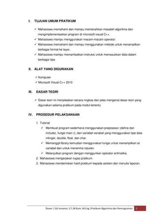 I. TUJUAN UMUM PRATIKUM 
 Mahasiswa memahami dan mampu memecahkan masalah algoritma dan 
mengimplementasikan program di microsoft visual C++. 
 Mahasiswa mampu menggunakan macam-macam operator. 
 Mahasiswa memahami dan mampu menggunakan metode untuk menampilkan 
berbagai format ke layar. 
 Mahasiswa mampu memanfaatkan instruksi untuk memasukkan data dalam 
berbagai tipe. 
II. ALAT YANG DIGUNAKAN 
 Komputer 
 Microsoft Visual C++ 2010 
III. DASAR TEORI 
 Dasar teori ini menjelaskan secara ringkas dan jelas mengenai dasar teori yang 
digunakan selama pratikum pada modul tertentu 
IV. PROSEDUR PELAKSANAAN 
1. Tutorial 
 Membuat program sederhana menggunakan preposesor (define dan 
include), fungsi main (), dan variabel variabel yang menggunakan tipe data 
intinger, double, float, dan char. 
 Memanggil library kemudian menggunakan fungsi untuk menampilkan isi 
variabel dan untuk menerima inputan. 
 Melanjutkan program dengan menggunkan operator aritmatika. 
2. Mahasiswa mengerjakan tugas pratikum. 
3. Mahasiswa mendemokan hasil pratikum kepada asisten dan menulis laporan. 
Dosen | Edi Ismanto, S.T, M.Kom, M.Eng |Pratikum Algoritma dan Pemrograman 2 
 