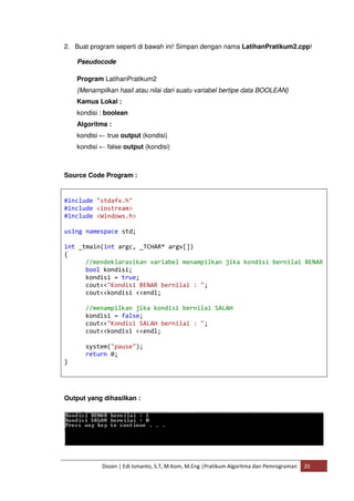 2. Buat program seperti di bawah ini! Simpan dengan nama LatihanPratikum2.cpp! 
Pseudocode 
Program LatihanPratikum2 
{Menampilkan hasil atau nilai dari suatu variabel bertipe data BOOLEAN} 
Kamus Lokal : 
kondisi : boolean 
Algoritma : 
kondisi ← true output (kondisi) 
kondisi ← false output (kondisi) 
Source Code Program : 
#include "stdafx.h" 
#include <iostream> 
#include <Windows.h> 
using namespace std; 
int _tmain(int argc, _TCHAR* argv[]) 
{ 
//mendeklarasikan variabel menampilkan jika kondisi bernilai BENAR 
bool kondisi; 
kondisi = true; 
cout<<"Kondisi BENAR bernilai : "; 
cout<<kondisi <<endl; 
//menampilkan jika kondisi bernilai SALAH 
kondisi = false; 
cout<<"Kondisi SALAH bernilai : "; 
cout<<kondisi <<endl; 
system("pause"); 
return 0; 
Dosen | Edi Ismanto, S.T, M.Kom, M.Eng |Pratikum Algoritma dan Pemrograman 20 
} 
Output yang dihasilkan : 
 