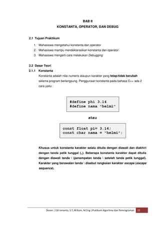 BAB II 
KONSTANTA, OPERATOR, DAN DEBUG 
2.1 Tujuan Praktikum 
1. Mahasiswa mengetahui konstanta dan operator 
2. Mahasiswa mampu mendeklarasikan konstanta dan operator 
3. Mahasiswa mengerti cara melakukan Debugging 
2.2 Dasar Teori 
2.1.1 Konstanta 
Konstanta adalah nilai numeris ataupun karakter yang tetap/tidak berubah 
selama program berlangsung. Penggunaan konstanta pada bahasa C++ ada 2 
cara yaitu : 
Khusus untuk konstanta karakter selalu ditulis dengan diawali dan diakhiri 
dengan tanda petik tunggal („). Beberapa konstanta karakter dapat ditulis 
dengan diawali tanda  (penempatan tanda  setelah tanda petik tunggal). 
Karakter yang berawalan tanda  disebut rangkaian karakter escape (escape 
sequence). 
Dosen | Edi Ismanto, S.T, M.Kom, M.Eng |Pratikum Algoritma dan Pemrograman 22 
 