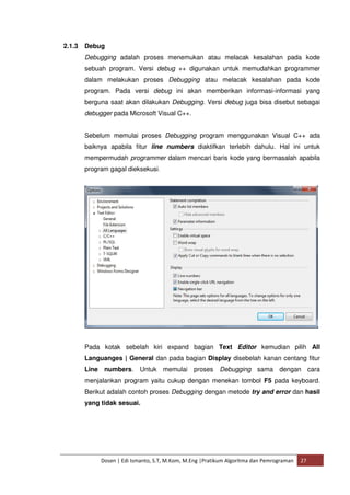 2.1.3 Debug 
Debugging adalah proses menemukan atau melacak kesalahan pada kode 
sebuah program. Versi debug ++ digunakan untuk memudahkan programmer 
dalam melakukan proses Debugging atau melacak kesalahan pada kode 
program. Pada versi debug ini akan memberikan informasi-informasi yang 
berguna saat akan dilakukan Debugging. Versi debug juga bisa disebut sebagai 
debugger pada Microsoft Visual C++. 
Sebelum memulai proses Debugging program menggunakan Visual C++ ada 
baiknya apabila fitur line numbers diaktifkan terlebih dahulu. Hal ini untuk 
mempermudah programmer dalam mencari baris kode yang bermasalah apabila 
program gagal dieksekusi. 
Pada kotak sebelah kiri expand bagian Text Editor kemudian pilih All 
Languanges | General dan pada bagian Display disebelah kanan centang fitur 
Line numbers. Untuk memulai proses Debugging sama dengan cara 
menjalankan program yaitu cukup dengan menekan tombol F5 pada keyboard. 
Berikut adalah contoh proses Debugging dengan metode try and error dan hasil 
yang tidak sesuai. 
Dosen | Edi Ismanto, S.T, M.Kom, M.Eng |Pratikum Algoritma dan Pemrograman 27 
 