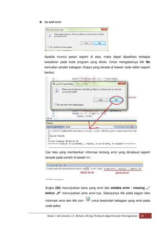 a. try and error 
Apabila muncul pesan seperti di atas, maka dapat dipastikan terdapat 
kesalahan pada kode program yang ditulis. Untuk mengatasinya klik No 
kemudian pindah kebagian Output yang berada di bawah code editor seperti 
berikut: 
Cari teks yang memberikan informasi tentang error yang dimaksud seperti 
tampak pada contoh di bawah ini : 
Angka (25) menunjukkan baris yang error dan sintaks error : missing „;‟ 
before „if‟ menunjukkan jenis error-nya. Selanjutnya klik pada bagian teks 
informasi error dan klik icon untuk berpindah kebagian yang error pada 
code editor. 
Dosen | Edi Ismanto, S.T, M.Kom, M.Eng |Pratikum Algoritma dan Pemrograman 28 
 