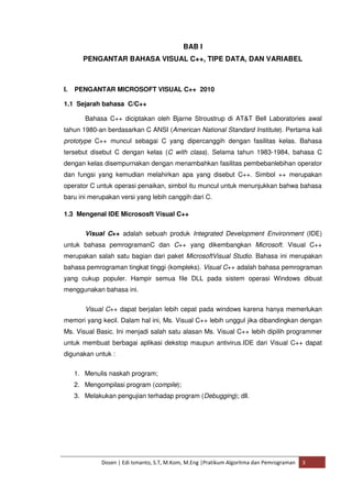 BAB I 
PENGANTAR BAHASA VISUAL C++, TIPE DATA, DAN VARIABEL 
I. PENGANTAR MICROSOFT VISUAL C++ 2010 
1.1 Sejarah bahasa C/C++ 
Bahasa C++ diciptakan oleh Bjarne Stroustrup di AT&T Bell Laboratories awal 
tahun 1980-an berdasarkan C ANSI (American National Standard Institute). Pertama kali 
prototype C++ muncul sebagai C yang dipercanggih dengan fasilitas kelas. Bahasa 
tersebut disebut C dengan kelas (C with class). Selama tahun 1983-1984, bahasa C 
dengan kelas disempurnakan dengan menambahkan fasilitas pembebanlebihan operator 
dan fungsi yang kemudian melahirkan apa yang disebut C++. Simbol ++ merupakan 
operator C untuk operasi penaikan, simbol itu muncul untuk menunjukkan bahwa bahasa 
baru ini merupakan versi yang lebih canggih dari C. 
1.3 Mengenal IDE Micrososft Visual C++ 
Visual C++ adalah sebuah produk Integrated Development Environment (IDE) 
untuk bahasa pemrogramanC dan C++ yang dikembangkan Microsoft. Visual C++ 
merupakan salah satu bagian dari paket MicrosoftVisual Studio. Bahasa ini merupakan 
bahasa pemrograman tingkat tinggi (kompleks). Visual C++ adalah bahasa pemrograman 
yang cukup populer. Hampir semua file DLL pada sistem operasi Windows dibuat 
menggunakan bahasa ini. 
Visual C++ dapat berjalan lebih cepat pada windows karena hanya memerlukan 
memori yang kecil. Dalam hal ini, Ms. Visual C++ lebih unggul jika dibandingkan dengan 
Ms. Visual Basic. Ini menjadi salah satu alasan Ms. Visual C++ lebih dipilih programmer 
untuk membuat berbagai aplikasi dekstop maupun antivirus.IDE dari Visual C++ dapat 
digunakan untuk : 
1. Menulis naskah program; 
2. Mengompilasi program (compile); 
3. Melakukan pengujian terhadap program (Debugging); dll. 
Dosen | Edi Ismanto, S.T, M.Kom, M.Eng |Pratikum Algoritma dan Pemrograman 3 
 