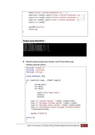 cout<<"nilai a ketika melakukan a++ : "; 
cout<<a++ <<endl; cout<<"nilai a ketika melakukan ++a : "; 
cout<<++a <<endl; cout<<"nilai a ketika melakukan a-- : "; 
cout<<a--<<endl; cout<<"nilai a ketika melakukan --a : "; 
cout<<--a <<endl; 
system("pause"); 
return 0; 
Dosen | Edi Ismanto, S.T, M.Kom, M.Eng |Pratikum Algoritma dan Pemrograman 30 
} 
Output yang dihasilkan : 
2. - Buatlah sebuah project baru dengan nama Penjumlahan.cpp. 
- Ketikkan perintah berikut 
#include "stdafx.h" 
#include <iostream> 
#include <string> 
using namespace std; 
int _tmain(int argc, _TCHAR* argv[]) 
{ 
string Kal1; 
int Bil1; 
int Bil2; 
Kal1="Tulis Nama Anda"; 
Bil1=2; 
Bil2=4; 
cout <<" Selamat Datang "<<Kal1 <<endl<<endl; 
cout <<" Bilangan Pertama adalah "<<Bil1 <<endl; 
cout <<" Bilangan Kedua adalah "<<Bil2 <<endl<<endl; 
cout <<" Penjumlahan kedua bilangan tersebut adalah 
"<<Bil1+Bil2<<endl; 
system ("PAUSE"); 
return 0; 
} 
 