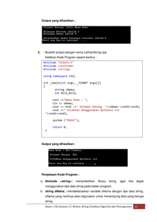 Output yang dihasilkan : 
3. - Buatlah project dengan nama LatihanString.cpp 
Ketikkan Kode Program seperti berikut : 
#include "stdafx.h" 
#include <iostream> 
#include <string> 
using namespace std; 
int _tmain(int argc, _TCHAR* argv[]) 
{ 
string sNama; 
int Bil1,Bil2; 
cout <<"Nama Anda : "; 
cin >> sNama; 
cout << endl <<" Selamat Datang "<<sNama <<endl<<endl; 
cout <<" Silahkan menggunakan Aplikasi ini 
"<<endl<<endl; 
system ("PAUSE"); 
return 0; 
} 
Output yang dihasilkan : 
Penjelasan Kode Program : 
a. #include <string>: menambahkan library string, agar kita dapat 
menggunakan tipe data string pada badan program. 
b. string sNama; :mendeklarasikan variable sNama dengan tipe data string. 
sNama yang nantinya akan digunakan untuk menampung data yang berupa 
string. 
Dosen | Edi Ismanto, S.T, M.Kom, M.Eng |Pratikum Algoritma dan Pemrograman 31 
 