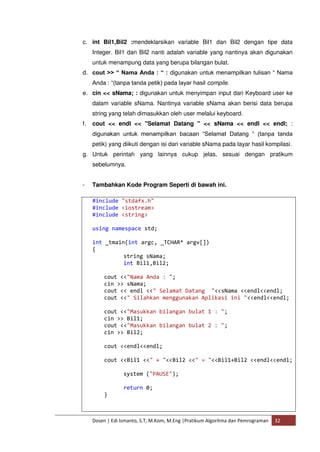 c. int Bil1,Bil2 :mendeklarsikan variable Bil1 dan Bil2 dengan tipe data 
Integer. Bil1 dan Bil2 nanti adalah variable yang nantinya akan digunakan 
untuk menampung data yang berupa bilangan bulat. 
d. cout >> “ Nama Anda : “ : digunakan untuk menampilkan tulisan “ Nama 
Anda : “(tanpa tanda petik) pada layar hasil compile. 
e. cin << sNama; : digunakan untuk menyimpan input dari Keyboard user ke 
dalam variable sNama. Nantinya variable sNama akan berisi data berupa 
string yang telah dimasukkan oleh user melalui keyboard. 
f. cout << endl << "Selamat Datang " << sNama << endl << endl; : 
digunakan untuk menampilkan bacaan “Selamat Datang “ (tanpa tanda 
petik) yang diikuti dengan isi dari variable sNama pada layar hasil kompilasi. 
g. Untuk perintah yang lainnya cukup jelas, sesuai dengan pratikum 
sebelumnya. 
- Tambahkan Kode Program Seperti di bawah ini. 
#include "stdafx.h" 
#include <iostream> 
#include <string> 
using namespace std; 
int _tmain(int argc, _TCHAR* argv[]) 
{ 
string sNama; 
int Bil1,Bil2; 
cout <<"Nama Anda : "; 
cin >> sNama; 
cout << endl <<" Selamat Datang "<<sNama <<endl<<endl; 
cout <<" Silahkan menggunakan Aplikasi ini "<<endl<<endl; 
cout <<"Masukkan bilangan bulat 1 : "; 
cin >> Bil1; 
cout <<"Masukkan bilangan bulat 2 : "; 
cin >> Bil2; 
cout <<endl<<endl; 
cout <<Bil1 <<" + "<<Bil2 <<" = "<<Bil1+Bil2 <<endl<<endl; 
system ("PAUSE"); 
return 0; 
} 
Dosen | Edi Ismanto, S.T, M.Kom, M.Eng |Pratikum Algoritma dan Pemrograman 32 
 
