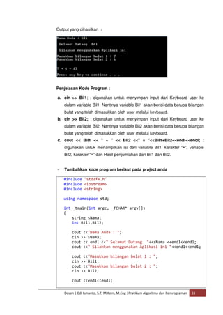 Output yang dihasilkan : 
Penjelasan Kode Program : 
a. cin >> Bil1; : digunakan untuk menyimpan input dari Keyboard user ke 
dalam variable Bil1. Nantinya variable Bil1 akan berisi data berupa bilangan 
bulat yang telah dimasukkan oleh user melalui keyboard. 
b. cin >> Bil2; : digunakan untuk menyimpan input dari Keyboard user ke 
dalam variable Bil2. Nantinya variable Bil2 akan berisi data berupa bilangan 
bulat yang telah dimasukkan oleh user melalui keyboard. 
c. cout << Bil1 << " + " << Bil2 <<" = "<<Bil1+Bil2<<endl<<endl; : 
digunakan untuk menampilkan isi dari variable Bil1, karakter “+”, variable 
Bil2, karakter “=” dan Hasil penjumlahan dari Bil1 dan Bil2. 
- Tambahkan kode program berikut pada project anda 
#include "stdafx.h" 
#include <iostream> 
#include <string> 
using namespace std; 
int _tmain(int argc, _TCHAR* argv[]) 
{ 
string sNama; 
int Bil1,Bil2; 
cout <<"Nama Anda : "; 
cin >> sNama; 
cout << endl <<" Selamat Datang "<<sNama <<endl<<endl; 
cout <<" Silahkan menggunakan Aplikasi ini "<<endl<<endl; 
cout <<"Masukkan bilangan bulat 1 : "; 
cin >> Bil1; 
cout <<"Masukkan bilangan bulat 2 : "; 
cin >> Bil2; 
cout <<endl<<endl; 
Dosen | Edi Ismanto, S.T, M.Kom, M.Eng |Pratikum Algoritma dan Pemrograman 33 
 