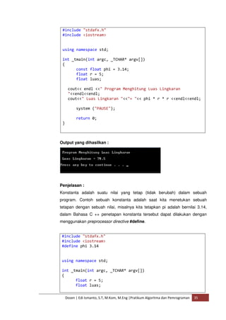 #include "stdafx.h" 
#include <iostream> 
using namespace std; 
int _tmain(int argc, _TCHAR* argv[]) 
{ 
const float phi = 3.14; 
float r = 5; 
float luas; 
cout<< endl <<" Program Menghitung Luas Lingkaran 
"<<endl<<endl; 
cout<<" Luas Lingkaran "<<"= "<< phi * r * r <<endl<<endl; 
system ("PAUSE"); 
return 0; 
Dosen | Edi Ismanto, S.T, M.Kom, M.Eng |Pratikum Algoritma dan Pemrograman 35 
} 
Output yang dihasilkan : 
Penjelasan : 
Konstanta adalah suatu nilai yang tetap (tidak berubah) dalam sebuah 
program. Contoh sebuah konstanta adalah saat kita menetukan sebuah 
tetapan dengan sebuah nilai, misalnya kita tetapkan pi adalah bernilai 3.14, 
dalam Bahasa C ++ penetapan konstanta tersebut dapat dilakukan dengan 
menggunakan preprocessor directive #define. 
#include "stdafx.h" 
#include <iostream> 
#define phi 3.14 
using namespace std; 
int _tmain(int argc, _TCHAR* argv[]) 
{ 
float r = 5; 
float luas; 
 