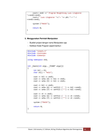 cout<< endl <<" Program Menghitung Luas Lingkaran 
"<<endl<<endl; 
cout<<" Luas Lingkaran "<<"= "<< phi * r * r 
<<endl<<endl; 
system ("PAUSE"); 
return 0; 
Dosen | Edi Ismanto, S.T, M.Kom, M.Eng |Pratikum Algoritma dan Pemrograman 36 
} 
5. Menggunakan Perintah Manipulator 
- Buatlah project dengan nama Manipulator.cpp 
- Ketikkan Kode Program seperti berikut : 
#include "stdafx.h" 
#include <iostream> 
#include <iomanip> 
using namespace std; 
int _tmain(int argc, _TCHAR* argv[]) 
{ 
int bil = 23; 
char st[] = "Halo"; 
cout << bil << endl; 
cout << setw (4) << bil << endl; 
cout << setw (5) << bil << endl; 
cout << bil << endl; 
cout << setw (6) << setfill (' ') << bil <<endl; 
cout << setw (7) << setfill ('*') << bil <<endl; 
cout << st << endl; 
cout << setw (6) << setfill (' ') << st <<endl; 
cout << setw (7) << setfill ('*') << st <<endl; 
system ("PAUSE"); 
return 0; 
} 
 