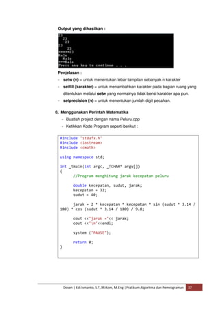 Output yang dihasilkan : 
Penjelasan : 
- setw (n) = untuk menentukan lebar tampilan sebanyak n karakter 
- setfill (karakter) = untuk menambahkan karakter pada bagian ruang yang 
ditentukan melalui setw yang normalnya tidak berisi karakter apa pun. 
- setprecision (n) = untuk menentukan jumlah digit pecahan. 
6. Menggunakan Perintah Matematika 
- Buatlah project dengan nama Peluru.cpp 
- Ketikkan Kode Program seperti berikut : 
#include "stdafx.h" 
#include <iostream> 
#include <cmath> 
using namespace std; 
int _tmain(int argc, _TCHAR* argv[]) 
{ 
//Program menghitung jarak kecepatan peluru 
double kecepatan, sudut, jarak; 
kecepatan = 32; 
sudut = 40; 
jarak = 2 * kecepatan * kecepatan * sin (sudut * 3.14 / 
180) * cos (sudut * 3.14 / 180) / 9.8; 
cout <<"jarak ="<< jarak; 
cout <<"n"<<endl; 
system ("PAUSE"); 
return 0; 
Dosen | Edi Ismanto, S.T, M.Kom, M.Eng |Pratikum Algoritma dan Pemrograman 37 
} 
 