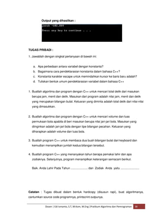 Output yang dihasilkan : 
TUGAS PRIBADI : 
1. Jawablah dengan singkat pertanyaan di bawah ini: 
a. Apa perbedaan antara variabel dengan konstanta? 
b. Bagaimana cara pendeklarasian konstanta dalam bahasa C++? 
c. Konstanta karakter escape untuk memindahkan kursor ke baris baru adalah? 
d. Tuliskan bentuk umum pendeklarasian variabel dalam bahasa C++ 
1. Buatlah algoritma dan program dengan C++ untuk mencari total detik dari masukan 
berupa jam, menit dan detik. Masukan dari program adalah nilai jam, menit dan detik 
yang merupakan bilangan bulat. Keluaran yang diminta adalah total detik dari nilai-nilai 
yang dimasukkan. 
2. Buatlah algoritma dan program dengan C++ untuk mencari volume dan luas 
permukaan bola apabila di beri masukan berupa nilai jari-jari bola. Masukan yang 
diinginkan adalah jari-jari bola dengan tipe bilangan pecahan. Keluaran yang 
diharapkan adalah volume dan luas bola. 
3. Buatlah program C++ untuk membaca dua buah bilangan bulat dari keyboard dan 
kemudian menampilkan jumlah kedua bilangan tersebut. 
4. Buatlah program C++ yang menanyakan tahun berapa pemakai lahir dan apa 
zodiaknya. Selanjutnya, program menampilkan keterangan semacam berikut. 
Baik. Anda Lahir Pada Tahun ..................... dan Zodiak Anda yaitu ....................... 
Catatan : Tugas dibuat dalam bentuk hardcopy (disusun rapi), buat algoritmanya, 
cantumkan source code programnya, printscrint outpunya. 
Dosen | Edi Ismanto, S.T, M.Kom, M.Eng |Pratikum Algoritma dan Pemrograman 38 
 