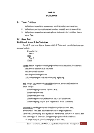 BAB III 
PEMILIHAN 
3.1 Tujuan Praktikum 
1. Mahasiswa mengetahui penggunaan pemilhan dalam pemrograman. 
2. Mahasiswa mampu melakukan pemecahan masalah algoritma pemilihan. 
3. Mahasiswa mengerti cara mengimplementasikan kondisi pemilihan dalam 
visual C++. 
3.2 Dasar Teori 
3.2.1 Bentuk Umum IF dan Variasinya 
Bentuk IF yang juga dikenal dengan istilah IF Statement, memiliki bentuk umum 
sebagai berikut : 
If kondisi then 
Aksi-1 
[else 
Aksi-2] 
End if 
Kondisi adalah ekspresi boolean yang bernilai benar atau salah, bisa berupa: 
Sebuah nilai boolean: true atau false 
Sebuah variabel boolean 
Sebuah pembandingan data 
Dua pembandingan data atau lebih yang digabung 
Aksi berupa satu statement beberapa statement, dimana tiap statement 
dapat berupa: 
Statement pengisian nilai seperti a  5 
Statement input data 
Statement output data 
Statement pemilihan (If Statement atau Case Statement) 
Statement pengulangan (For, Repeat atau While Statement) 
[else Aksi-2], tanda [ ] menyatakan opsional (boleh ada/tidak ada), 
dimana kalau tidak ada, berarti setelah Aksi-1 langsung selesai. 
Dari bentuk umum yang telah dijelaskan, maka variasi bentuk IF ini banyak dan 
tidak berhingga. Di antaranya yang penting dapat disebutkan berikut: 
- if tanpa else (satu pilihan, mengerjakan atau tidak) 
Dosen | Edi Ismanto, S.T, M.Kom, M.Eng |Pratikum Algoritma dan Pemrograman 39 
 