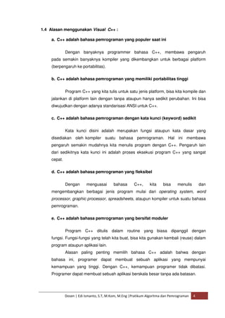 1.4 Alasan menggunakan Visual C++ : 
a. C++ adalah bahasa pemrograman yang populer saat ini 
Dengan banyaknya programmer bahasa C++, membawa pengaruh 
pada semakin banyaknya kompiler yang dikembangkan untuk berbagai platform 
(berpengaruh ke portabilitas). 
b. C++ adalah bahasa pemrograman yang memiliki portabilitas tinggi 
Program C++ yang kita tulis untuk satu jenis platform, bisa kita kompile dan 
jalankan di platform lain dengan tanpa ataupun hanya sedikit perubahan. Ini bisa 
diwujudkan dengan adanya standarisasi ANSI untuk C++. 
c. C++ adalah bahasa pemrograman dengan kata kunci (keyword) sedikit 
Kata kunci disini adalah merupakan fungsi ataupun kata dasar yang 
disediakan oleh kompiler suatu bahasa pemrograman. Hal ini membawa 
pengaruh semakin mudahnya kita menulis program dengan C++. Pengaruh lain 
dari sedikitnya kata kunci ini adalah proses eksekusi program C++ yang sangat 
cepat. 
d. C++ adalah bahasa pemrograman yang fleksibel 
Dengan menguasai bahasa C++, kita bisa menulis dan 
mengembangkan berbagai jenis program mulai dari operating system, word 
processor, graphic processor, spreadsheets, ataupun kompiler untuk suatu bahasa 
pemrograman. 
e. C++ adalah bahasa pemrograman yang bersifat moduler 
Program C++ ditulis dalam routine yang biasa dipanggil dengan 
fungsi. Fungsi-fungsi yang telah kita buat, bisa kita gunakan kembali (reuse) dalam 
program ataupun aplikasi lain. 
Alasan paling penting memilih bahasa C++ adalah bahwa dengan 
bahasa ini, programer dapat membuat sebuah aplikasi yang mempunyai 
kemampuan yang tinggi. Dengan C++, kemampuan programer tidak dibatasi. 
Programer dapat membuat sebuah aplikasi berskala besar tanpa ada batasan. 
Dosen | Edi Ismanto, S.T, M.Kom, M.Eng |Pratikum Algoritma dan Pemrograman 4 
 