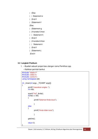 | |Else 
| | Statement-e 
| |End if 
| |Statement-f 
|Else 
| |Statement-g 
| |if kondisi-5 then 
| | Statement-h 
| |End if 
| |if kondisi-6 then 
| | Statement-i 
| |End if 
| |Statement-j 
|End if 
3.3 Langkah Pratikum 
1. - Buatlah sebuah project baru dengan nama Pemilihan.cpp. 
- Ketikkan perintah berikut 
#include "stdafx.h" 
#include <stdio.h> 
#include <conio.h> 
using namespace std; 
int _tmain(int argc, _TCHAR* argv[]) 
{ 
printf("masukkan angka: "); 
int nilai; 
scanf("%d", &nilai); 
if(nilai >= 65) 
{ 
printf("Selamat Anda lulus"); 
} 
else 
{ 
printf("Anda tidak lulus"); 
} 
getche(); 
return 0; 
Dosen | Edi Ismanto, S.T, M.Kom, M.Eng |Pratikum Algoritma dan Pemrograman 43 
} 
 