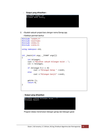 - Output yang dihasilkan : 
2. - Buatlah sebuah project baru dengan nama Genap.cpp. 
- Ketikkan perintah berikut 
#include "stdafx.h" 
#include <iostream> 
#include <stdio.h> 
#include <conio.h> 
using namespace std; 
int _tmain(int argc, _TCHAR* argv[]) 
{ 
int bilangan; 
cout <<"Masukkan sebuah bilangan bulat : "; 
cin >> bilangan; 
if (bilangan % 2 == 0) 
cout <<"Bilangan Genap " <<endl; 
else 
cout <<"Bilangan Ganjil" <<endl; 
getche (); 
return 0; 
Dosen | Edi Ismanto, S.T, M.Kom, M.Eng |Pratikum Algoritma dan Pemrograman 44 
} 
- Output yang dihasilkan 
Program diatas menentukan bilangan genap dan bilangan ganjil. 
 