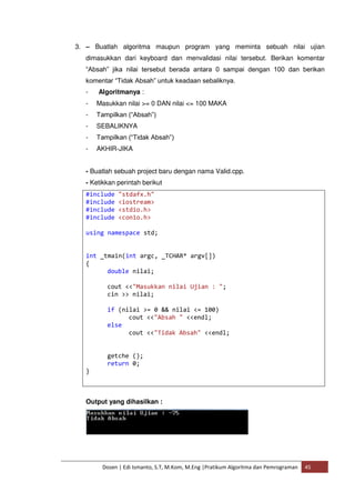 3. – Buatlah algoritma maupun program yang meminta sebuah nilai ujian 
dimasukkan dari keyboard dan menvalidasi nilai tersebut. Berikan komentar 
“Absah” jika nilai tersebut berada antara 0 sampai dengan 100 dan berikan 
komentar “Tidak Absah” untuk keadaan sebaliknya. 
- Algoritmanya : 
- Masukkan nilai >= 0 DAN nilai <= 100 MAKA 
- Tampilkan (“Absah”) 
- SEBALIKNYA 
- Tampilkan (“Tidak Absah”) 
- AKHIR-JIKA 
- Buatlah sebuah project baru dengan nama Valid.cpp. 
- Ketikkan perintah berikut 
#include "stdafx.h" 
#include <iostream> 
#include <stdio.h> 
#include <conio.h> 
using namespace std; 
int _tmain(int argc, _TCHAR* argv[]) 
{ 
double nilai; 
cout <<"Masukkan nilai Ujian : "; 
cin >> nilai; 
if (nilai >= 0 && nilai <= 100) 
cout <<"Absah " <<endl; 
else 
cout <<"Tidak Absah" <<endl; 
getche (); 
return 0; 
Dosen | Edi Ismanto, S.T, M.Kom, M.Eng |Pratikum Algoritma dan Pemrograman 45 
} 
Output yang dihasilkan : 
 