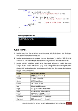 else 
if (ip > 2.75 && ip <= 3.50) 
cout <<" Lulus Sangat Memuaskan " <<endl; 
else 
if (ip > 3.50 && ip <= 4.00) 
cout << " Lulus Dengan Pujian " << endl; 
else 
cout << " Data IP tidak Valid " << endl; 
getche(); 
return 0; 
Dosen | Edi Ismanto, S.T, M.Kom, M.Eng |Pratikum Algoritma dan Pemrograman 47 
} 
Output yang dihasilkan: 
TUGAS PRIBADI : 
1. Buatlah algoritma dan program yang membaca data kode bulan dari keyboard, 
kemudian menampilkan nama bulan. 
2. Buatlah algoritma dan program yang meminta data bulan [1,2,3,4,5,6,7,8,9,10,11,12] 
dimasukkan dari keboard, kemudian menentukan jumlah hari dalam bulan tersebut. 
3. Zodiak (bintang kelahiran) sepeti Virgo dan Aries sebenarnya dapat ditentukan 
dengan mudah karena ada aturan yang pasti, sebagaimana tercantum pada table 
dibawah ini. Berdasarkan tabel tersebut susunlah algoritma dan program berdasarkan 
tanggal dan bulan kelahiran. 
Zodiak Jangkauan Tanggal 
Aries 21 Maret s/d 19 April 
Taurus 20 April s/d 20 Mei 
Gemini 21 Mei s/d 20 Juni 
Cancer 21 Juni s/d 22 Juli 
Leo 23 Juli s/d 22 Agustus 
Virgo 23 Agustus s/d 22 September 
Libra 23 September s/d 22 Oktober 
Scorpio 23 Oktober s/d 21 November 
Sagitarius 22 November s/d 21 Desember 
Capricorn 22 Desember s/d 19 Januari 
 