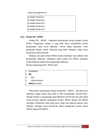 Output dari algoritma ini: 
Ini adalah iterasi ke-1 
Ini adalah iterasi ke-2 
Ini adalah iterasi ke-3 
Ini adalah iterasi ke-4 
Ini adalah iterasi ke-5 
4.2.2 Sintaks DO…WHILE 
Sintaks DO... WHILE... melakukan pengulangan serupa dengan sintaks 
WHILE. Penggunaan sintaks ini juga tidak harus menyebutkan jumlah 
pengulangan yang harus dilakukan, karena dapat digunakan untuk 
perulangan dengan jumlah iterasinya yang belum diketahui, tetapi harus 
mempunyai kondisi berhenti. 
Bedanya, jika pada sintaks WHILE kondisi dievaluasi/ diuji sebelum aksi 
pengulangan dilakukan, sedangkan pada sintaks DO...WHILE pengujian 
kondisi dilakukan setelah aksi pengulangan dilakukan. 
Struktur pengulangan DO...WHILE yaitu: 
1 {inisialisasi} 
2 DO 
3 aksi 
4 ubah pencacah 
5 WHILE (kondisi) 
Pada struktur pengulangan dengan sintaks DO... WHILE..., aksi akan terus 
dilakukan hingga kondisi yang dicek di akhir pengulangan, bernilai benar. 
Dengan sintaks ini, pengulangan pasti dilakukan minimal satu kali, yakni pada 
iterasi pertama sebelum pengecekan kondisi. WHILE dengan DO WHILE 
seringkali memberikan hasil yang sama, tetapi ada kalanya hasilnya akan 
berbeda, sehingga harus berhati-hati dalam penggunaan kondisi antara 
WHILE dengan DO WHILE. 
Dosen | Edi Ismanto, S.T, M.Kom, M.Eng |Pratikum Algoritma dan Pemrograman 51 
 