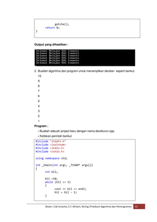 getche(); 
return 0; 
Dosen | Edi Ismanto, S.T, M.Kom, M.Eng |Pratikum Algoritma dan Pemrograman 53 
} 
Output yang dihasilkan : 
2. Buatlah algoritma dan program untuk menampilkan deretan seperti berikut. 
10 
9 
8 
7 
6 
5 
4 
3 
2 
1 
Program : 
- Buatlah sebuah project baru dengan nama deretturun.cpp. 
- Ketikkan perintah berikut 
#include "stdafx.h" 
#include <iostream> 
#include <stdio.h> 
#include <conio.h> 
using namespace std; 
int _tmain(int argc, _TCHAR* argv[]) 
{ 
int bil; 
bil =10; 
while (bil >= 1) 
{ 
cout << bil << endl; 
bil = bil - 1; 
} 
 