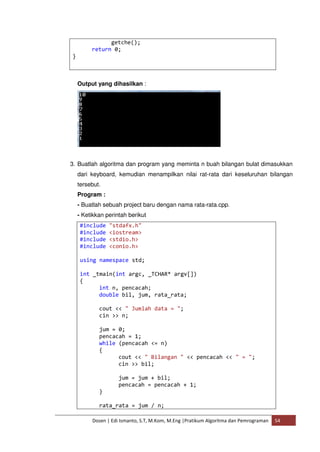 getche(); 
return 0; 
Dosen | Edi Ismanto, S.T, M.Kom, M.Eng |Pratikum Algoritma dan Pemrograman 54 
} 
Output yang dihasilkan : 
3. Buatlah algoritma dan program yang meminta n buah bilangan bulat dimasukkan 
dari keyboard, kemudian menampilkan nilai rat-rata dari keseluruhan bilangan 
tersebut. 
Program : 
- Buatlah sebuah project baru dengan nama rata-rata.cpp. 
- Ketikkan perintah berikut 
#include "stdafx.h" 
#include <iostream> 
#include <stdio.h> 
#include <conio.h> 
using namespace std; 
int _tmain(int argc, _TCHAR* argv[]) 
{ 
int n, pencacah; 
double bil, jum, rata_rata; 
cout << " Jumlah data = "; 
cin >> n; 
jum = 0; 
pencacah = 1; 
while (pencacah <= n) 
{ 
cout << " Bilangan " << pencacah << " = "; 
cin >> bil; 
jum = jum + bil; 
pencacah = pencacah + 1; 
} 
rata_rata = jum / n; 
 