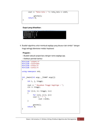 cout << "Rata-rata = "<< rata_rata << endl; 
getche(); 
return 0; 
Dosen | Edi Ismanto, S.T, M.Kom, M.Eng |Pratikum Algoritma dan Pemrograman 55 
} 
Ouput yang dihasilkan : 
4. Buatlah algoritma untuk membuat segitiga yang disusun dari simbol * dengan 
tinggi setinggi ditentukan melalui keyboard. 
Program : 
- Buatlah sebuah project baru dengan nama segitiga.cpp. 
- Ketikkan perintah berikut 
#include "stdafx.h" 
#include <iostream> 
#include <stdio.h> 
#include <conio.h> 
using namespace std; 
int _tmain(int argc, _TCHAR* argv[]) 
{ 
int i, j, tinggi; 
cout << " Masukkan Tinggi Segitiga : "; 
cin >> tinggi; 
for (i=1; i<= tinggi; i++) 
{ 
for (j=1; j<=i; j++) 
cout << " * "; 
cout <<endl; 
} 
getche(); 
return 0; 
} 
 