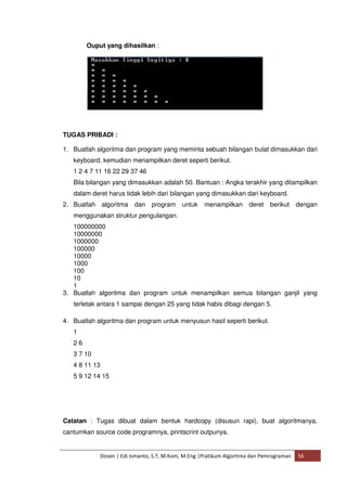 Ouput yang dihasilkan : 
TUGAS PRIBADI : 
1. Buatlah algoritma dan program yang meminta sebuah bilangan bulat dimasukkan dari 
keyboard, kemudian menampilkan deret seperti berikut. 
1 2 4 7 11 16 22 29 37 46 
Bila bilangan yang dimasukkan adalah 50. Bantuan : Angka terakhir yang ditampilkan 
dalam deret harus tidak lebih dari bilangan yang dimasukkan dari keyboard. 
2. Buatlah algoritma dan program untuk menampilkan deret berikut dengan 
menggunakan struktur pengulangan. 
100000000 
10000000 
1000000 
100000 
10000 
1000 
100 
10 
1 
3. Buatlah algoritma dan program untuk menampilkan semua bilangan ganjil yang 
terletak antara 1 sampai dengan 25 yang tidak habis dibagi dengan 5. 
4. Buatlah algoritma dan program untuk menyusun hasil seperti berikut. 
1 
2 6 
3 7 10 
4 8 11 13 
5 9 12 14 15 
Catatan : Tugas dibuat dalam bentuk hardcopy (disusun rapi), buat algoritmanya, 
cantumkan source code programnya, printscrint outpunya. 
Dosen | Edi Ismanto, S.T, M.Kom, M.Eng |Pratikum Algoritma dan Pemrograman 56 
 