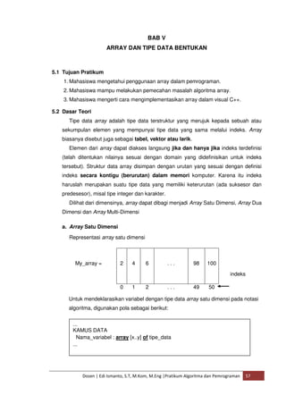 BAB V 
ARRAY DAN TIPE DATA BENTUKAN 
5.1 Tujuan Pratikum 
1. Mahasiswa mengetahui penggunaan array dalam pemrograman. 
2. Mahasiswa mampu melakukan pemecahan masalah algoritma array. 
3. Mahasiswa mengerti cara mengimplementasikan array dalam visual C++. 
5.2 Dasar Teori 
Tipe data array adalah tipe data terstruktur yang merujuk kepada sebuah atau 
sekumpulan elemen yang mempunyai tipe data yang sama melalui indeks. Array 
biasanya disebut juga sebagai tabel, vektor atau larik. 
Elemen dari array dapat diakses langsung jika dan hanya jika indeks terdefinisi 
(telah ditentukan nilainya sesuai dengan domain yang didefinisikan untuk indeks 
tersebut). Struktur data array disimpan dengan urutan yang sesuai dengan definisi 
indeks secara kontigu (berurutan) dalam memori komputer. Karena itu indeks 
haruslah merupakan suatu tipe data yang memiliki keterurutan (ada suksesor dan 
predesesor), misal tipe integer dan karakter. 
Dilihat dari dimensinya, array dapat dibagi menjadi Array Satu Dimensi, Array Dua 
Dimensi dan Array Multi-Dimensi 
a. Array Satu Dimensi 
Representasi array satu dimensi 
My_array = 
2 
4 
6 
. . . 
98 
100 
0 1 2 . . . 49 50 
indeks 
Untuk mendeklarasikan variabel dengan tipe data array satu dimensi pada notasi 
algoritma, digunakan pola sebagai berikut: 
... 
KAMUS DATA 
Nama_variabel : array [x..y] of tipe_data 
... 
Dosen | Edi Ismanto, S.T, M.Kom, M.Eng |Pratikum Algoritma dan Pemrograman 57 
 