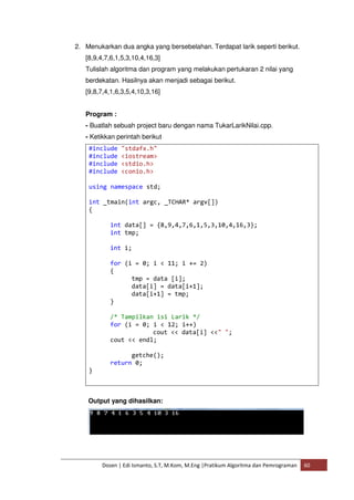 2. Menukarkan dua angka yang bersebelahan. Terdapat larik seperti berikut. 
[8,9,4,7,6,1,5,3,10,4,16,3] 
Tulislah algoritma dan program yang melakukan pertukaran 2 nilai yang 
berdekatan. Hasilnya akan menjadi sebagai berikut. 
[9,8,7,4,1,6,3,5,4,10,3,16] 
Program : 
- Buatlah sebuah project baru dengan nama TukarLarikNilai.cpp. 
- Ketikkan perintah berikut 
#include "stdafx.h" 
#include <iostream> 
#include <stdio.h> 
#include <conio.h> 
using namespace std; 
int _tmain(int argc, _TCHAR* argv[]) 
{ 
int data[] = {8,9,4,7,6,1,5,3,10,4,16,3}; 
int tmp; 
int i; 
for (i = 0; i < 11; i += 2) 
{ 
tmp = data [i]; 
data[i] = data[i+1]; 
data[i+1] = tmp; 
} 
/* Tampilkan isi Larik */ 
for (i = 0; i < 12; i++) 
cout << data[i] <<" "; 
cout << endl; 
getche(); 
return 0; 
Dosen | Edi Ismanto, S.T, M.Kom, M.Eng |Pratikum Algoritma dan Pemrograman 60 
} 
Output yang dihasilkan: 
 