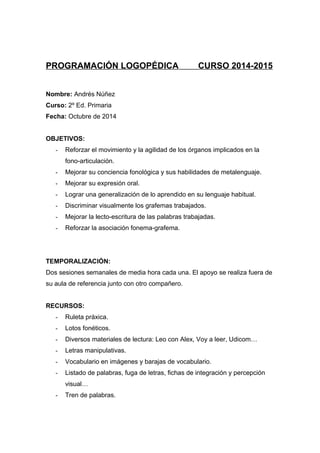 PROGRAMACIÓN LOGOPÉDICA CURSO 2014-2015
Nombre: Andrés Núñez
Curso: 2º Ed. Primaria
Fecha: Octubre de 2014
OBJETIVOS:
- Reforzar el movimiento y la agilidad de los órganos implicados en la
fono-articulación.
- Mejorar su conciencia fonológica y sus habilidades de metalenguaje.
- Mejorar su expresión oral.
- Lograr una generalización de lo aprendido en su lenguaje habitual.
- Discriminar visualmente los grafemas trabajados.
- Mejorar la lecto-escritura de las palabras trabajadas.
- Reforzar la asociación fonema-grafema.
TEMPORALIZACIÓN:
Dos sesiones semanales de media hora cada una. El apoyo se realiza fuera de
su aula de referencia junto con otro compañero.
RECURSOS:
- Ruleta práxica.
- Lotos fonéticos.
- Diversos materiales de lectura: Leo con Alex, Voy a leer, Udicom…
- Letras manipulativas.
- Vocabulario en imágenes y barajas de vocabulario.
- Listado de palabras, fuga de letras, fichas de integración y percepción
visual…
- Tren de palabras.
 